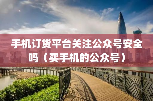 手机订货平台关注公众号安全吗（买手机的公众号）